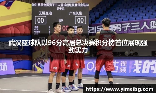 武汉篮球队以96分高居总决赛积分榜首位展现强劲实力